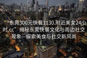“東莞300元快餐1130.附近美女24小時.cc”揭秘東莞快餐文化與周邊社交現象—探索美食與社交新風尚