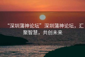 “深圳蒲神論壇”深圳蒲神論壇，匯聚智慧，共創未來