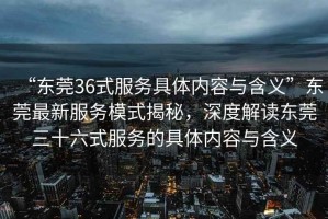 “東莞36式服務(wù)具體內(nèi)容與含義”東莞最新服務(wù)模式揭秘，深度解讀東莞三十六式服務(wù)的具體內(nèi)容與含義