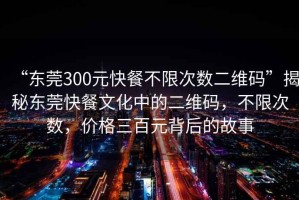 “東莞300元快餐不限次數(shù)二維碼”揭秘東莞快餐文化中的二維碼，不限次數(shù)，價(jià)格三百元背后的故事