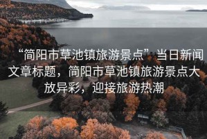 “簡陽市草池鎮(zhèn)旅游景點”當日新聞文章標題，簡陽市草池鎮(zhèn)旅游景點大放異彩，迎接旅游熱潮