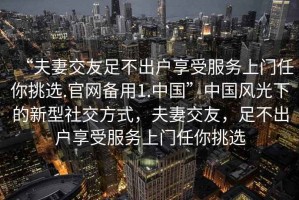 “夫妻交友足不出戶享受服務(wù)上門任你挑選.官網(wǎng)備用1.中國”中國風(fēng)光下的新型社交方式，夫妻交友，足不出戶享受服務(wù)上門任你挑選