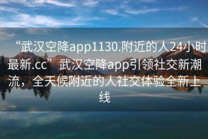 “武漢空降app1130.附近的人24小時最新.cc”武漢空降app引領社交新潮流，全天候附近的人社交體驗全新上線