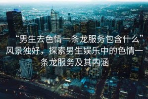 “男生去色情一條龍服務(wù)包含什么”風(fēng)景獨好，探索男生娛樂中的色情一條龍服務(wù)及其內(nèi)涵