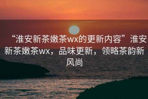 “淮安新茶嫩茶wx的更新內容”淮安新茶嫩茶wx，品味更新，領略茶韻新風尚