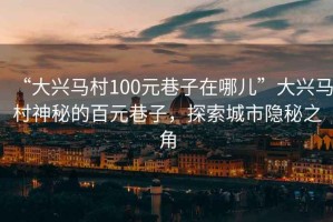“大興馬村100元巷子在哪兒”大興馬村神秘的百元巷子，探索城市隱秘之角