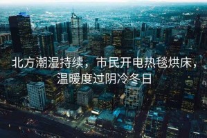 北方潮濕持續(xù)，市民開電熱毯烘床，溫暖度過陰冷冬日