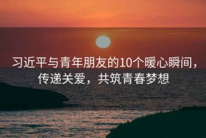 習(xí)近平與青年朋友的10個(gè)暖心瞬間，傳遞關(guān)愛(ài)，共筑青春夢(mèng)想