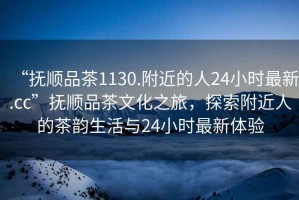 “撫順品茶1130.附近的人24小時最新.cc”撫順品茶文化之旅，探索附近人的茶韻生活與24小時最新體驗