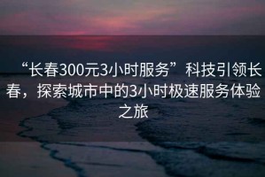“長春300元3小時服務”科技引領長春，探索城市中的3小時極速服務體驗之旅