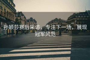 孫穎莎賽后采訪，專注下一場，展現冠軍風范