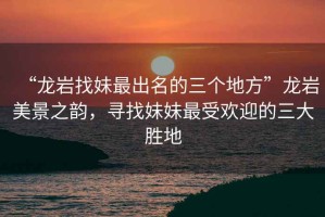 “龍巖找妹最出名的三個地方”龍巖美景之韻，尋找妹妹最受歡迎的三大勝地
