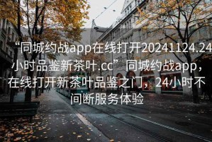 “同城約戰app在線打開20241124.24小時品鑒新茶葉.cc”同城約戰app，在線打開新茶葉品鑒之門，24小時不間斷服務體驗