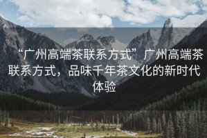 “廣州高端茶聯系方式”廣州高端茶聯系方式，品味千年茶文化的新時代體驗