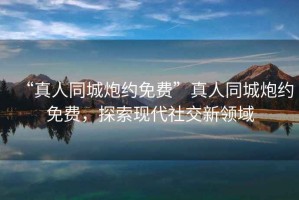 “真人同城炮約免費”真人同城炮約免費，探索現代社交新領域