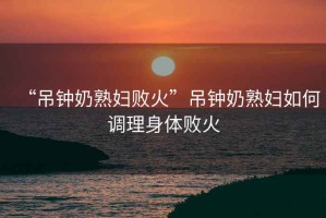 “吊鐘奶熟婦敗火”吊鐘奶熟婦如何調理身體敗火