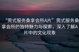 “莞式服務(wù)桑拿會所A片”莞式服務(wù)桑拿會所的獨特魅力與探索，深入了解A片中的文化現(xiàn)象