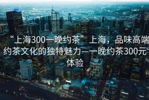 “上海300一晚約茶”上海，品味高端約茶文化的獨(dú)特魅力—一晚約茶300元體驗(yàn)