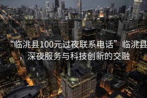 “臨洮縣100元過夜聯系電話”臨洮縣，深夜服務與科技創新的交融