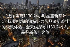 “撫順叫雞1130.24小時(shí)品鑒新茶葉.cc”撫順叫雞的獨(dú)特魅力與品鑒新茶葉的極致體驗(yàn)—全天候探尋1130.24小時(shí)品鑒新茶葉之旅