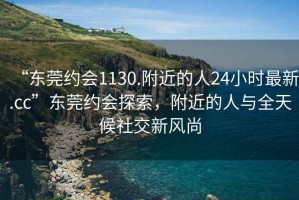 “東莞約會1130.附近的人24小時最新.cc”東莞約會探索，附近的人與全天候社交新風尚