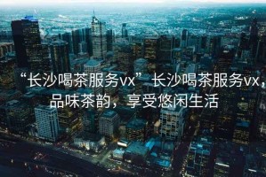 “長(zhǎng)沙喝茶服務(wù)vx”長(zhǎng)沙喝茶服務(wù)vx，品味茶韻，享受悠閑生活