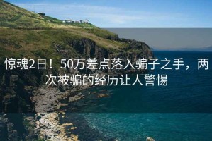 驚魂2日！50萬差點落入騙子之手，兩次被騙的經歷讓人警惕