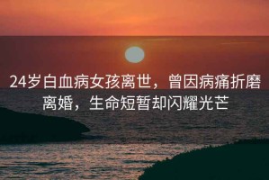 24歲白血病女孩離世，曾因病痛折磨離婚，生命短暫卻閃耀光芒