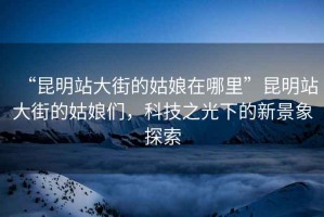 “昆明站大街的姑娘在哪里”昆明站大街的姑娘們，科技之光下的新景象探索
