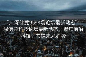 “廣深佛莞9598場論壇最新動態”廣深佛莞科技論壇最新動態，聚焦前沿科技，共探未來趨勢