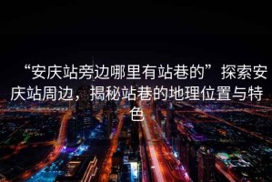 “安慶站旁邊哪里有站巷的”探索安慶站周邊，揭秘站巷的地理位置與特色