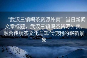 “武漢三鎮(zhèn)喝茶資源外賣”當(dāng)日新聞文章標(biāo)題，武漢三鎮(zhèn)喝茶資源外賣，融合傳統(tǒng)茶文化與現(xiàn)代便利的嶄新景象