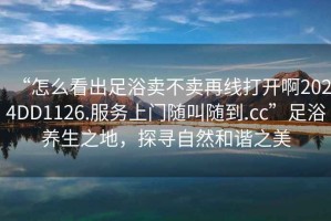 “怎么看出足浴賣不賣再線打開啊2024DD1126.服務上門隨叫隨到.cc”足浴養(yǎng)生之地，探尋自然和諧之美