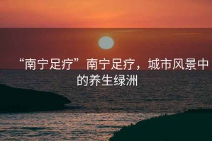 “南寧足療”南寧足療，城市風景中的養生綠洲