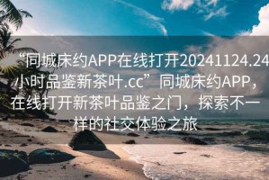 “同城床約APP在線打開20241124.24小時品鑒新茶葉.cc”同城床約APP，在線打開新茶葉品鑒之門，探索不一樣的社交體驗之旅