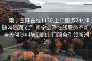 “南寧空降在線1130.上門服務24小時隨叫隨到.cc”南寧空降在線服務革新，全天候隨叫隨到的上門服務引領新潮流