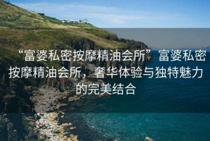 “富婆私密按摩精油會所”富婆私密按摩精油會所，奢華體驗與獨特魅力的完美結合