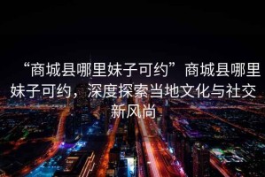 “商城縣哪里妹子可約”商城縣哪里妹子可約，深度探索當地文化與社交新風尚
