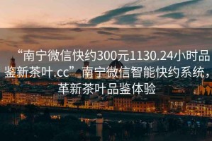 “南寧微信快約300元1130.24小時(shí)品鑒新茶葉.cc”南寧微信智能快約系統(tǒng)，革新茶葉品鑒體驗(yàn)
