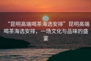 “昆明高端喝茶海選安排”昆明高端喝茶海選安排，一場文化與品味的盛宴