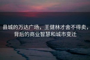 縣城的萬達廣場，王健林才舍不得賣，背后的商業智慧和城市變遷