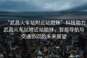 “武昌火車站附近站姐妹”科技助力武昌火車站附近站姐妹，智能導航與交通協同的未來展望