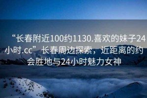 “長春附近100約1130.喜歡的妹子24小時.cc”長春周邊探索，近距離的約會勝地與24小時魅力女神
