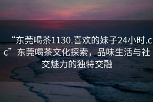 “東莞喝茶1130.喜歡的妹子24小時.cc”東莞喝茶文化探索，品味生活與社交魅力的獨特交融