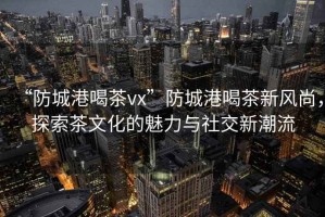 “防城港喝茶vx”防城港喝茶新風(fēng)尚,探索茶文化的魅力與社交新潮流 “防城港喝茶vx”防城港喝茶新風(fēng)尚,探索茶文化的魅力與社交新潮流