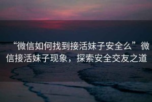 “微信如何找到接活妹子安全么”微信接活妹子現象，探索安全交友之道