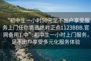 “初中生一小時50元足不出戶享受服務(wù)上門任你挑選絕對正點1123BBB.官網(wǎng)備用1.中”初中生一小時上門服務(wù)，足不出戶享受多元化服務(wù)體驗