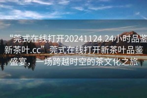 “莞式在線打開20241124.24小時(shí)品鑒新茶葉.cc”莞式在線打開新茶葉品鑒盛宴，一場跨越時(shí)空的茶文化之旅