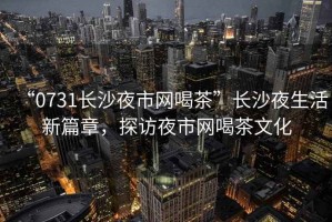 “0731長沙夜市網喝茶”長沙夜生活新篇章，探訪夜市網喝茶文化