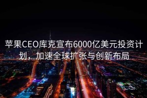 蘋果CEO庫克宣布6000億美元投資計劃，加速全球擴張與創新布局